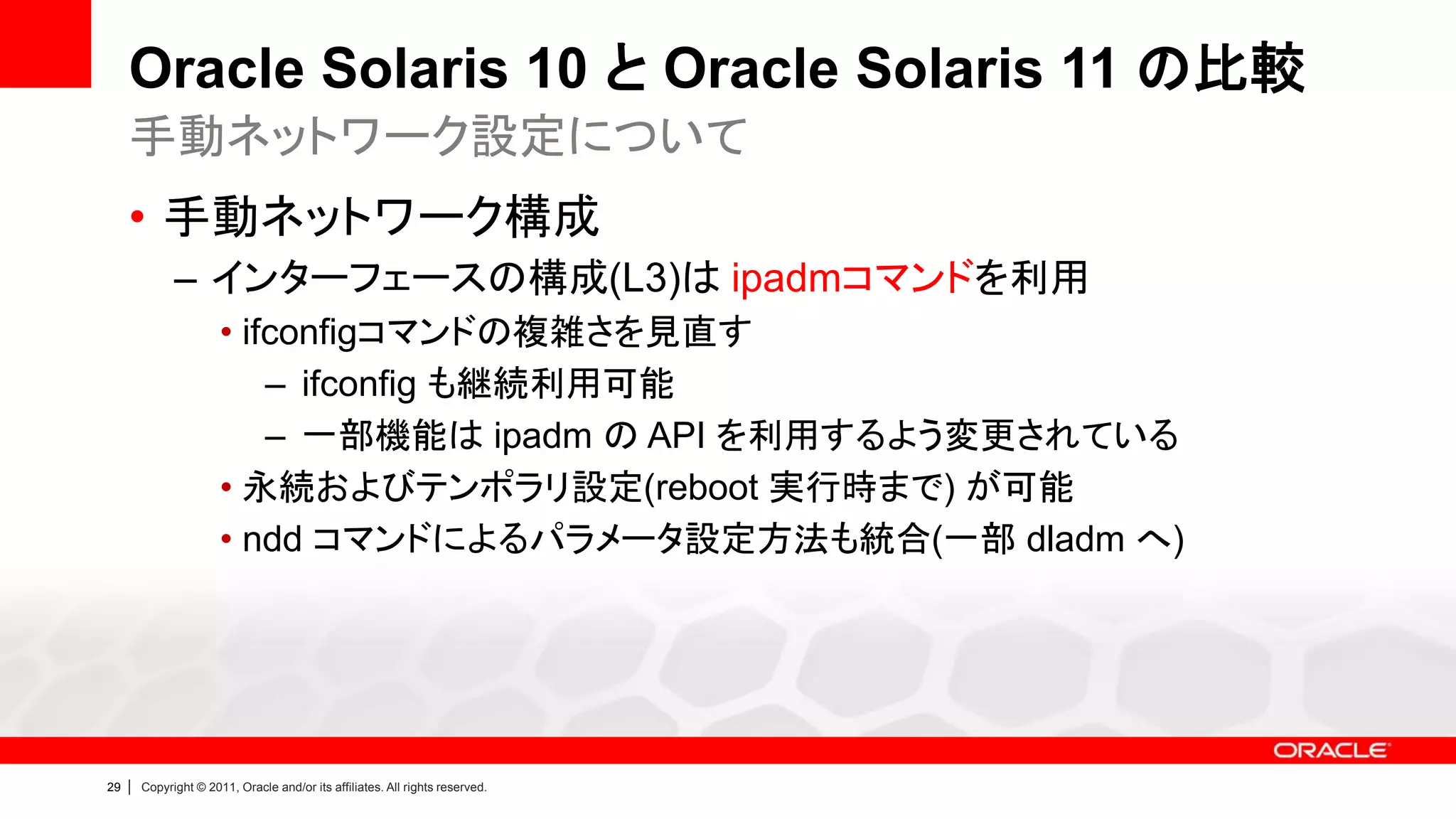 Oracle Solaris 10 と Oracle Solaris 11 の比較
     手動ネットワーク設定について
     • 手動ネットワーク構成
               – インターフェースの構成(L3)は ipadmコマンドを利用
                        • ifconfigコマンドの複雑さを見直す
                            – ifconfig も継続利用可能
                            – 一部機能は ipadm の API を利用するよう変更されている
                        • 永続およびテンポラリ設定(reboot 実行時まで) が可能
                        • ndd コマンドによるパラメータ設定方法も統合(一部 dladm へ)




29   |   Copyright © 2011, Oracle and/or its affiliates. All rights reserved.
 