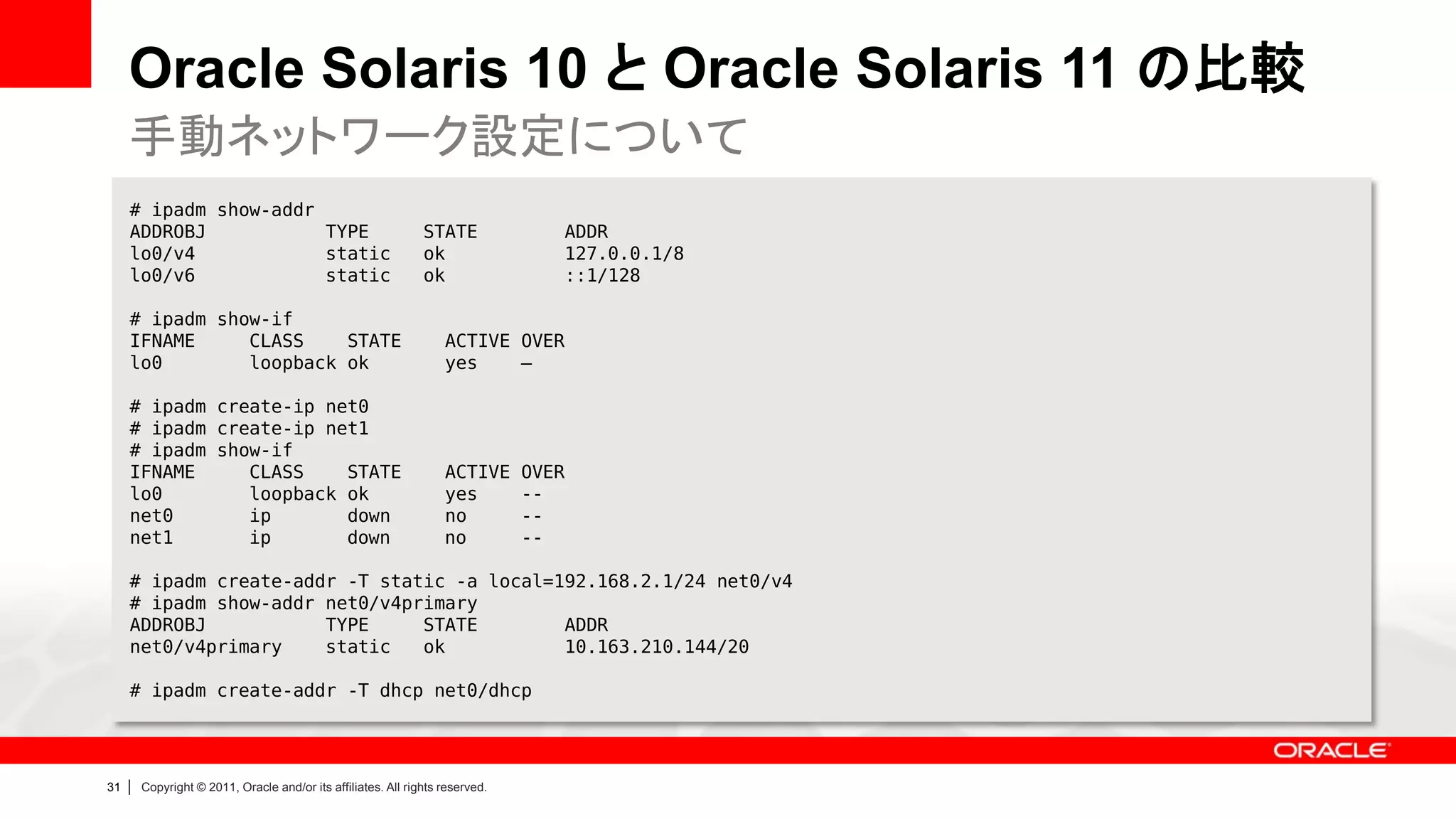 Oracle Solaris 10 と Oracle Solaris 11 の比較
     手動ネットワーク設定について
     # ipadm show-addr
     ADDROBJ           TYPE                                     STATE              ADDR
     lo0/v4            static                                   ok                 127.0.0.1/8
     lo0/v6            static                                   ok                 ::1/128

     # ipadm show-if
     IFNAME     CLASS    STATE                                      ACTIVE OVER
     lo0        loopback ok                                         yes    –

     # ipadm create-ip net0
     # ipadm create-ip net1
     # ipadm show-if
     IFNAME     CLASS    STATE                                      ACTIVE      OVER
     lo0        loopback ok                                         yes         --
     net0       ip       down                                       no          --
     net1       ip       down                                       no          --

     # ipadm create-addr -T static -a local=192.168.2.1/24 net0/v4
     # ipadm show-addr net0/v4primary
     ADDROBJ           TYPE     STATE        ADDR
     net0/v4primary    static   ok           10.163.210.144/20

     # ipadm create-addr -T dhcp net0/dhcp




31   |   Copyright © 2011, Oracle and/or its affiliates. All rights reserved.
 