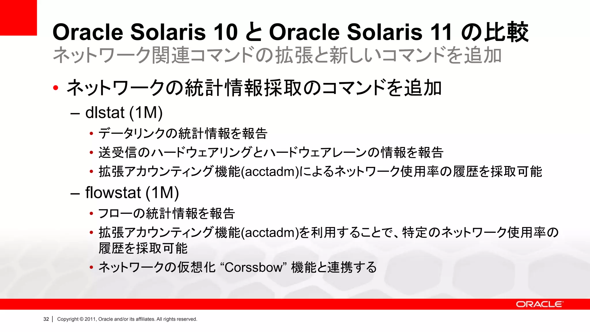 Oracle Solaris 10 と Oracle Solaris 11 の比較
     ネットワーク関連コマンドの拡張と新しいコマンドを追加
     • ネットワークの統計情報採取のコマンドを追加
               – dlstat (1M)
                        • データリンクの統計情報を報告
                        • 送受信のハードウェアリングとハードウェアレーンの情報を報告
                        • 拡張アカウンティング機能(acctadm)によるネットワーク使用率の履歴を採取可能
               – flowstat (1M)
                        • フローの統計情報を報告
                        • 拡張アカウンティング機能(acctadm)を利用することで、特定のネットワーク使用率の
                          履歴を採取可能
                        • ネットワークの仮想化 “Corssbow” 機能と連携する


32   |   Copyright © 2011, Oracle and/or its affiliates. All rights reserved.
 