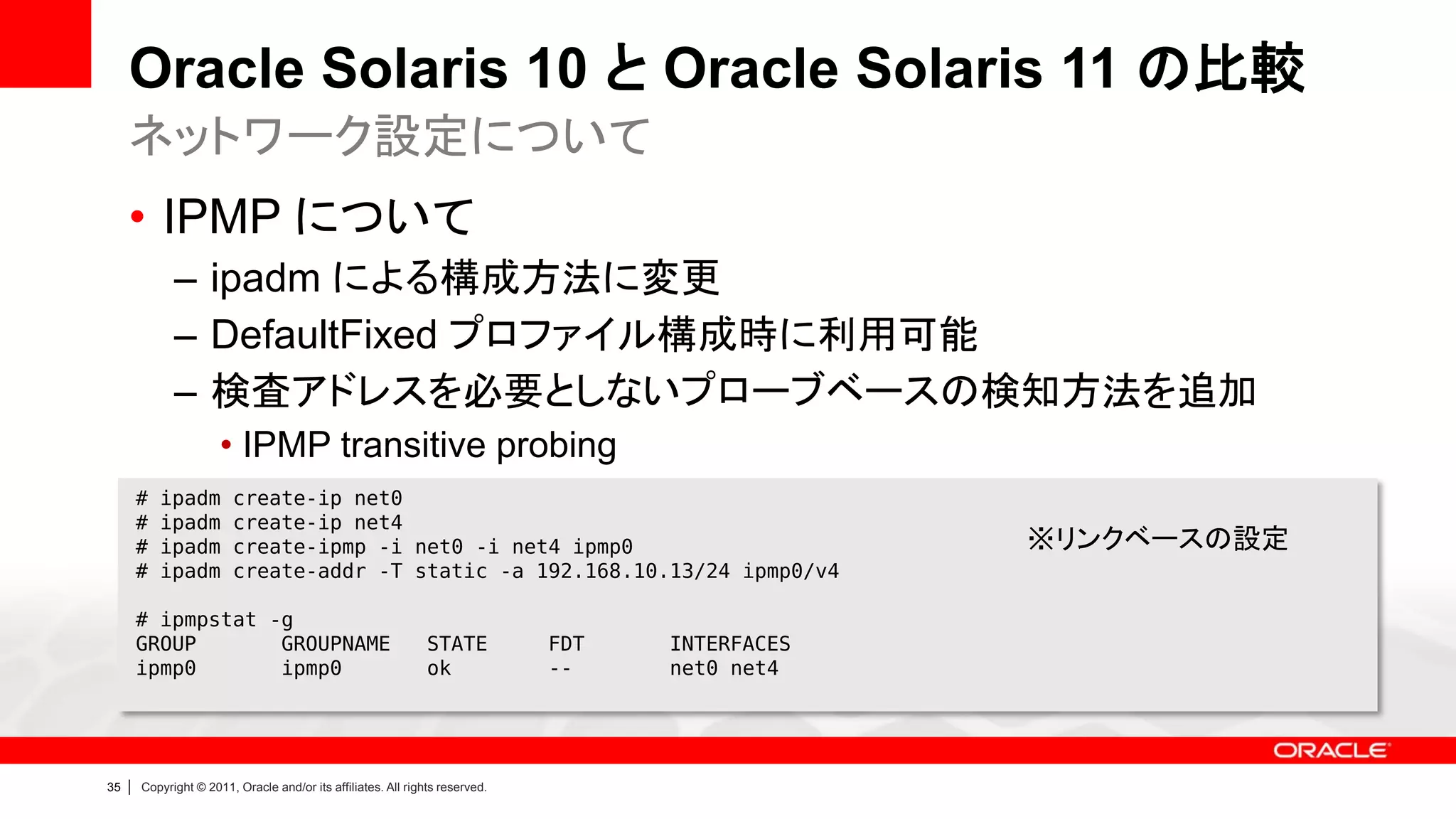 Oracle Solaris 10 と Oracle Solaris 11 の比較
     ネットワーク設定について
     • IPMP について
               – ipadm による構成方法に変更
               – DefaultFixed プロファイル構成時に利用可能
               – 検査アドレスを必要としないプローブベースの検知方法を追加
                        • IPMP transitive probing
         #   ipadm        create-ip net0
         #   ipadm        create-ip net4
         #   ipadm        create-ipmp -i net0 -i net4 ipmp0                                        ※リンクベースの設定
         #   ipadm        create-addr -T static -a 192.168.10.13/24 ipmp0/v4

         # ipmpstat -g
         GROUP       GROUPNAME                                   STATE          FDT   INTERFACES
         ipmp0       ipmp0                                       ok             --    net0 net4




35   |   Copyright © 2011, Oracle and/or its affiliates. All rights reserved.
 