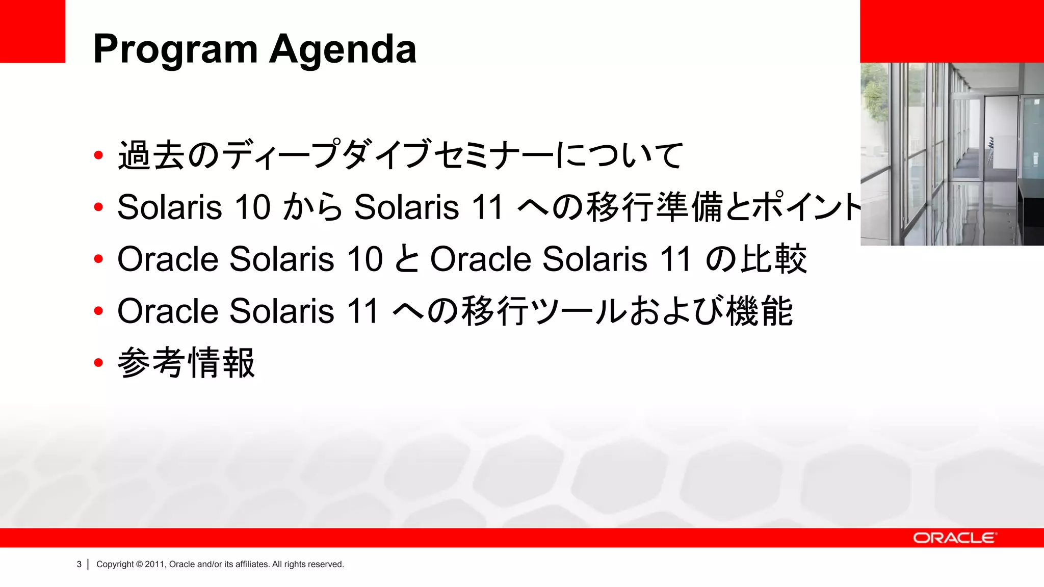 Program Agenda

        •    過去のディープダイブセミナーについて
        •    Solaris 10 から Solaris 11 への移行準備とポイント
        •    Oracle Solaris 10 と Oracle Solaris 11 の比較
        •    Oracle Solaris 11 への移行ツールおよび機能
        •    参考情報




3   |   Copyright © 2011, Oracle and/or its affiliates. All rights reserved.
 