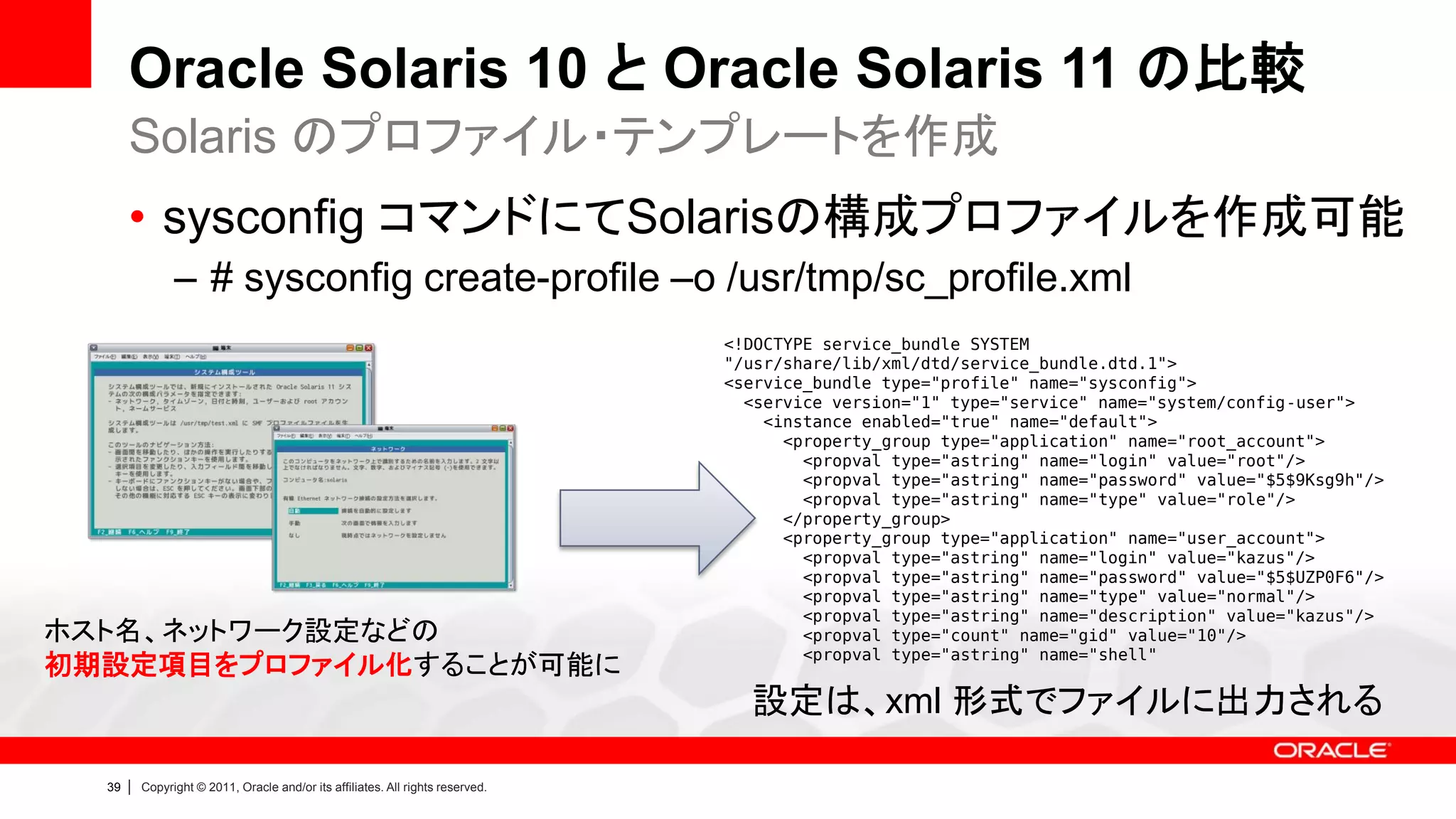 Oracle Solaris 10 と Oracle Solaris 11 の比較
       Solaris のプロファイル・テンプレートを作成
       • sysconfig コマンドにてSolarisの構成プロファイルを作成可能
                 – # sysconfig create-profile –o /usr/tmp/sc_profile.xml
                                                                                  <!DOCTYPE service_bundle SYSTEM
                                                                                  "/usr/share/lib/xml/dtd/service_bundle.dtd.1">
                                                                                  <service_bundle type="profile" name="sysconfig">
                                                                                    <service version="1" type="service" name="system/config-user">
                                                                                      <instance enabled="true" name="default">
                                                                                        <property_group type="application" name="root_account">
                                                                                          <propval type="astring" name="login" value="root"/>
                                                                                          <propval type="astring" name="password" value="$5$9Ksg9h"/>
                                                                                          <propval type="astring" name="type" value="role"/>
                                                                                        </property_group>
                                                                                        <property_group type="application" name="user_account">
                                                                                          <propval type="astring" name="login" value="kazus"/>
                                                                                          <propval type="astring" name="password" value="$5$UZP0F6"/>
                                                                                          <propval type="astring" name="type" value="normal"/>
                                                                                          <propval type="astring" name="description" value="kazus"/>
ホスト名、ネットワーク設定などの                                                                          <propval type="count" name="gid" value="10"/>
                                                                                          <propval type="astring" name="shell"
初期設定項目をプロファイル化することが可能に
                                                                                    設定は、xml 形式でファイルに出力される

  39   |   Copyright © 2011, Oracle and/or its affiliates. All rights reserved.
 