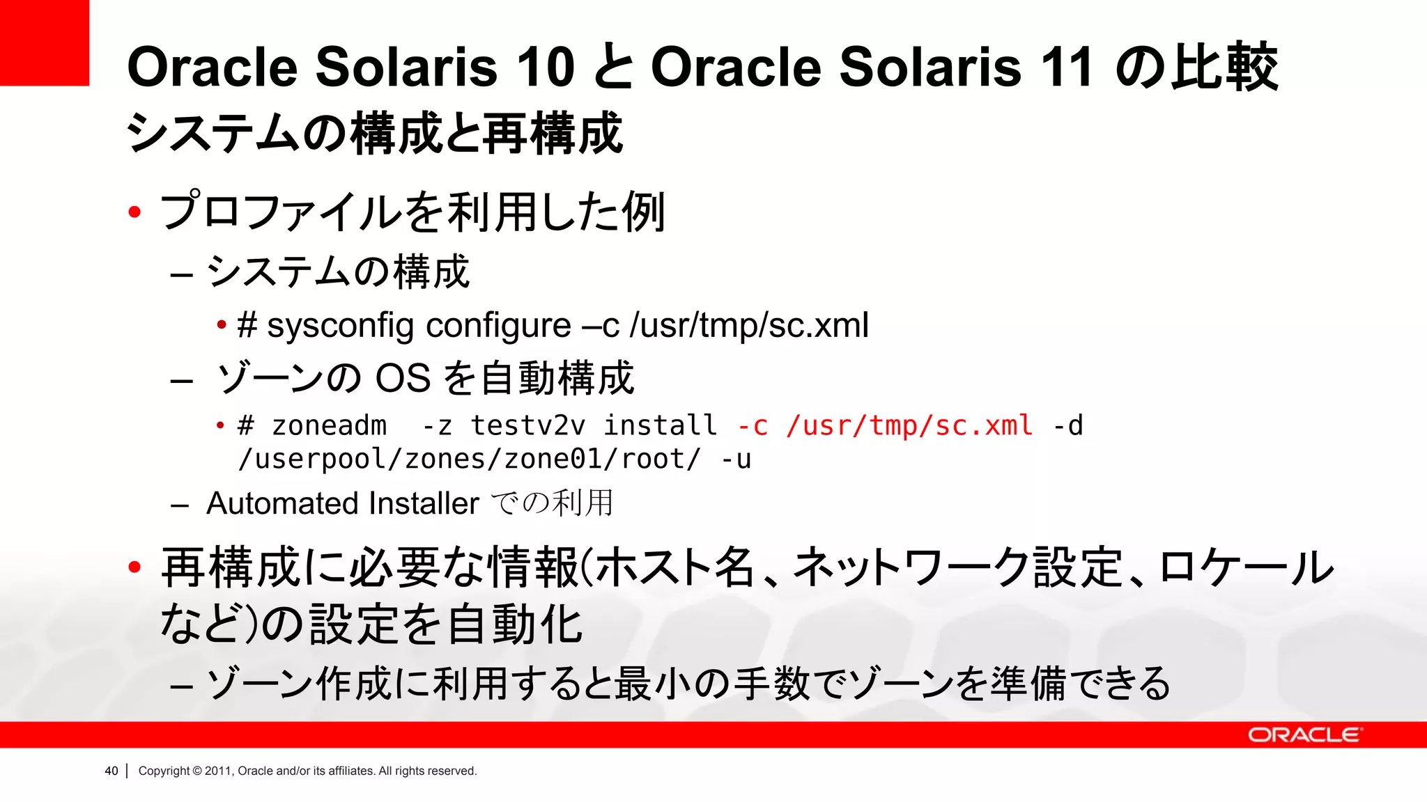 Oracle Solaris 10 と Oracle Solaris 11 の比較
     システムの構成と再構成
     • プロファイルを利用した例
               – システムの構成
                        • # sysconfig configure –c /usr/tmp/sc.xml
               – ゾーンの OS を自動構成
                        • # zoneadm -z testv2v install -c /usr/tmp/sc.xml -d
                          /userpool/zones/zone01/root/ -u
               – Automated Installer での利用

     • 再構成に必要な情報(ホスト名、ネットワーク設定、ロケール
       など)の設定を自動化
               – ゾーン作成に利用すると最小の手数でゾーンを準備できる
40   |   Copyright © 2011, Oracle and/or its affiliates. All rights reserved.
 