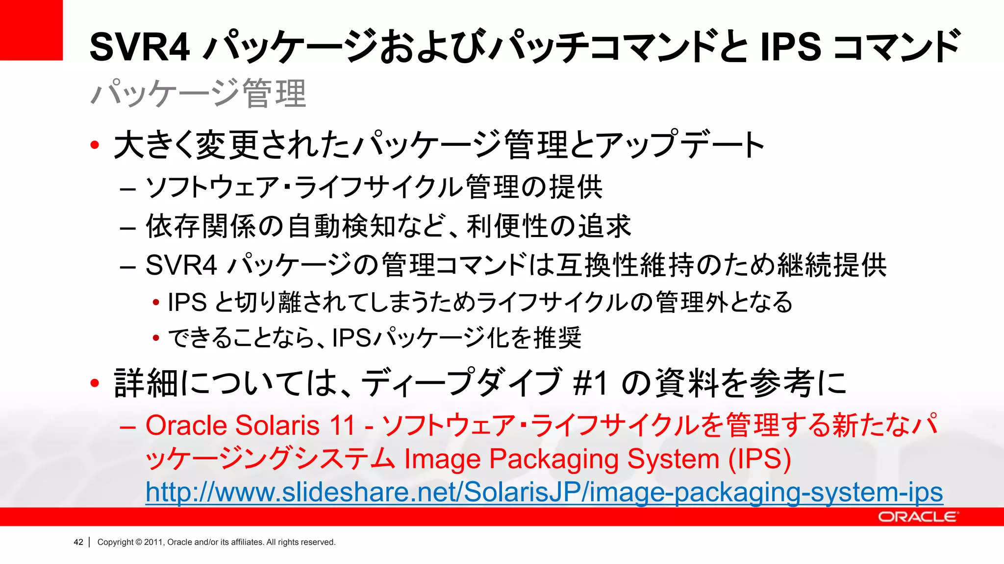 SVR4 パッケージおよびパッチコマンドと IPS コマンド
     パッケージ管理
     • 大きく変更されたパッケージ管理とアップデート
               – ソフトウェア・ライフサイクル管理の提供
               – 依存関係の自動検知など、利便性の追求
               – SVR4 パッケージの管理コマンドは互換性維持のため継続提供
                        • IPS と切り離されてしまうためライフサイクルの管理外となる
                        • できることなら、IPSパッケージ化を推奨
     • 詳細については、ディープダイブ #1 の資料を参考に
               – Oracle Solaris 11 - ソフトウェア・ライフサイクルを管理する新たなパ
                 ッケージングシステム Image Packaging System (IPS)
                 http://www.slideshare.net/SolarisJP/image-packaging-system-ips
42   |   Copyright © 2011, Oracle and/or its affiliates. All rights reserved.
 