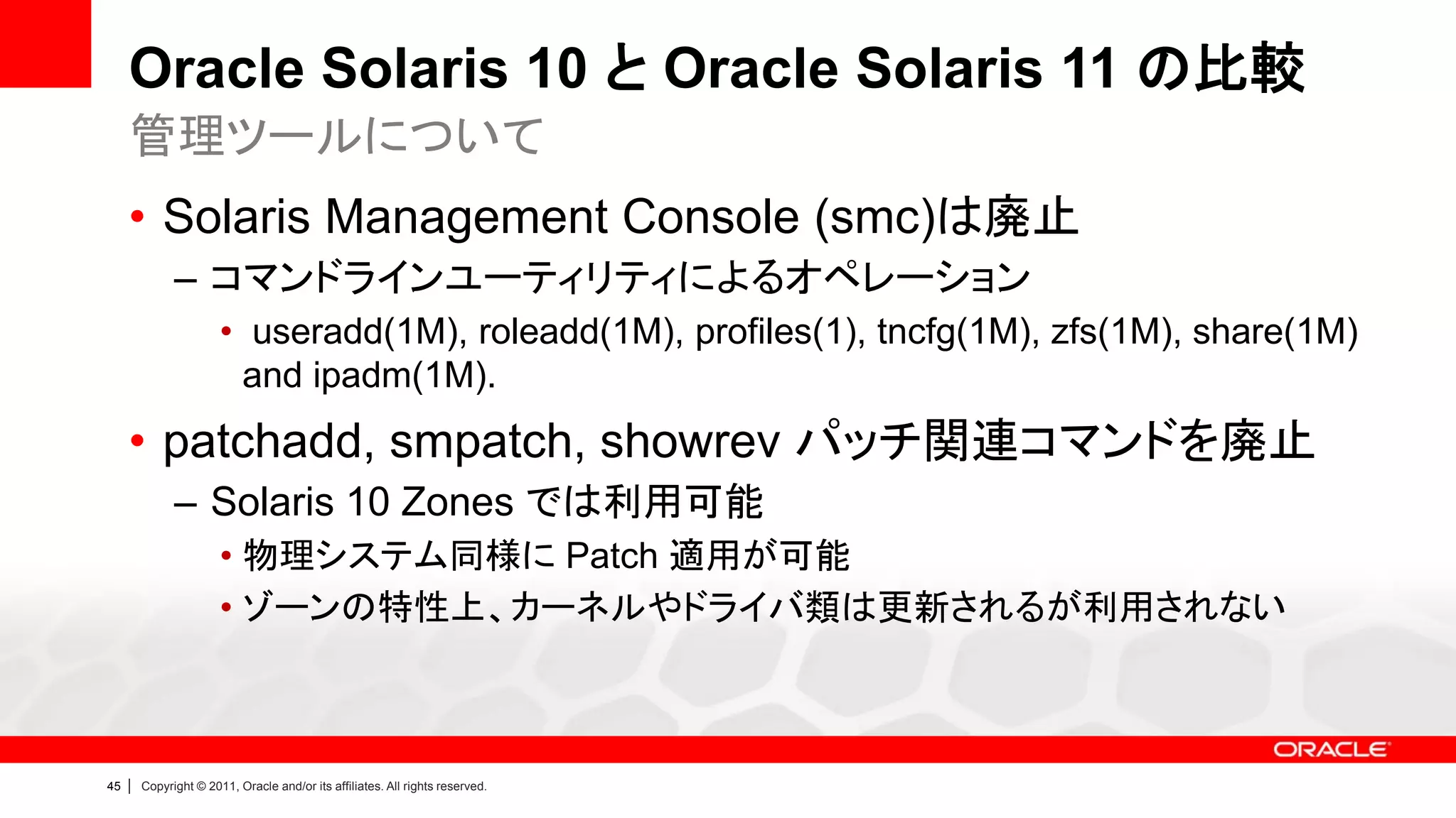 Oracle Solaris 10 と Oracle Solaris 11 の比較
     管理ツールについて
     • Solaris Management Console (smc)は廃止
               – コマンドラインユーティリティによるオペレーション
                        • useradd(1M), roleadd(1M), profiles(1), tncfg(1M), zfs(1M), share(1M)
                         and ipadm(1M).
     • patchadd, smpatch, showrev パッチ関連コマンドを廃止
               – Solaris 10 Zones では利用可能
                        • 物理システム同様に Patch 適用が可能
                        • ゾーンの特性上、カーネルやドライバ類は更新されるが利用されない



45   |   Copyright © 2011, Oracle and/or its affiliates. All rights reserved.
 