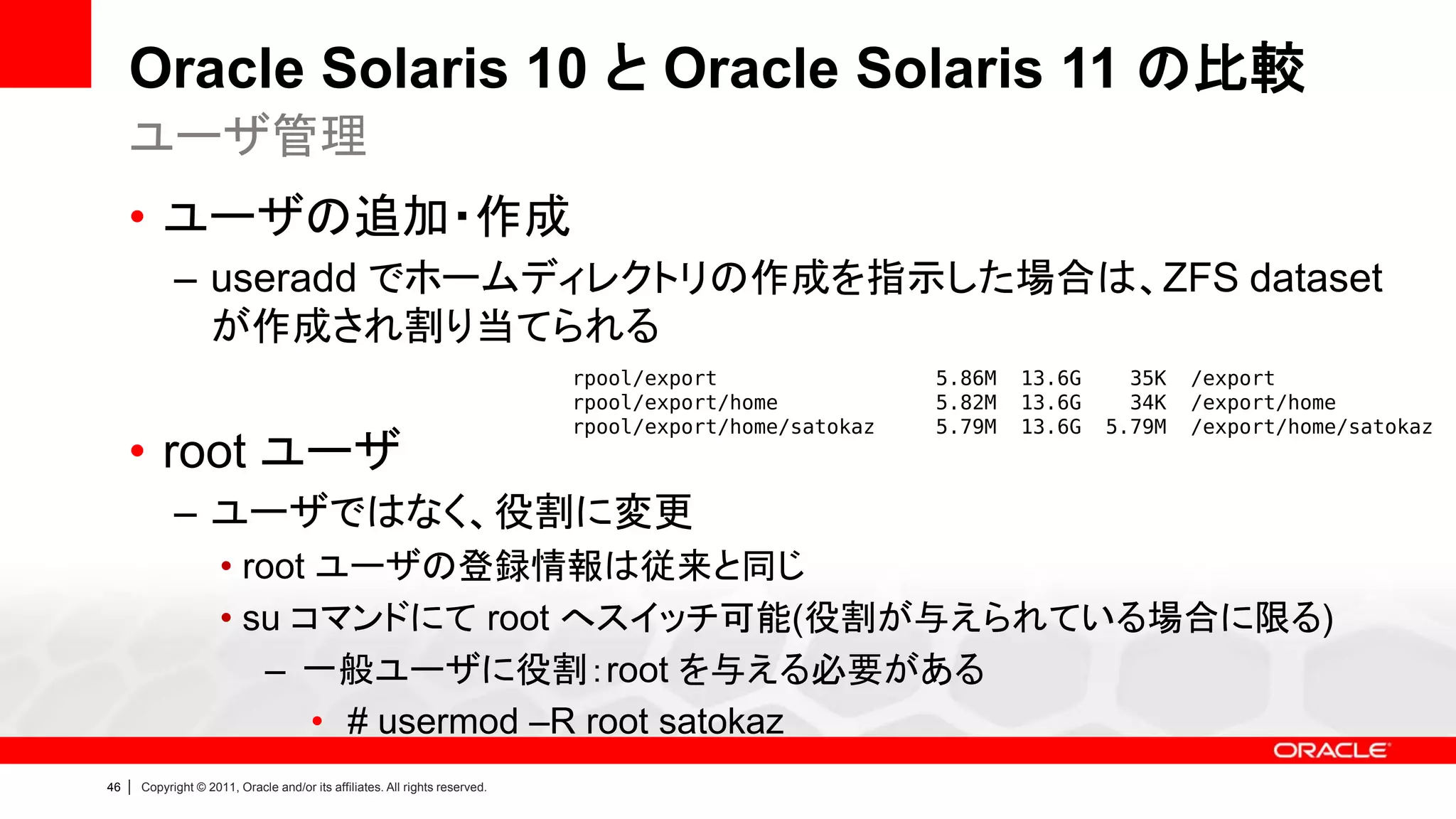 Oracle Solaris 10 と Oracle Solaris 11 の比較
     ユーザ管理
     • ユーザの追加・作成
               – useradd でホームディレクトリの作成を指示した場合は、ZFS dataset
                 が作成され割り当てられる
                                                                                rpool/export                5.86M   13.6G     35K   /export
                                                                                rpool/export/home           5.82M   13.6G     34K   /export/home
                                                                                rpool/export/home/satokaz   5.79M   13.6G   5.79M   /export/home/satokaz
     • root ユーザ
               – ユーザではなく、役割に変更
                        • root ユーザの登録情報は従来と同じ
                        • su コマンドにて root へスイッチ可能(役割が与えられている場合に限る)
                            – 一般ユーザに役割：root を与える必要がある
                               • # usermod –R root satokaz
46   |   Copyright © 2011, Oracle and/or its affiliates. All rights reserved.
 