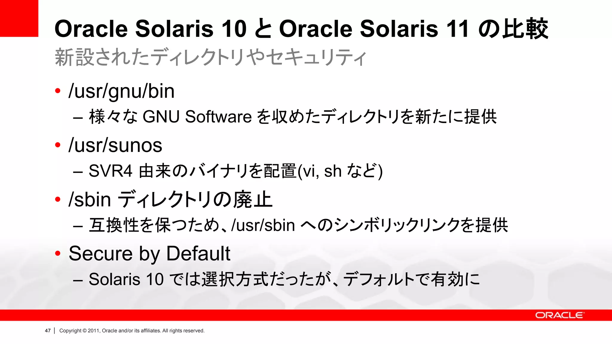Oracle Solaris 10 と Oracle Solaris 11 の比較
     新設されたディレクトリやセキュリティ
     • /usr/gnu/bin
               – 様々な GNU Software を収めたディレクトリを新たに提供
     • /usr/sunos
               – SVR4 由来のバイナリを配置(vi, sh など)
     • /sbin ディレクトリの廃止
               – 互換性を保つため、/usr/sbin へのシンボリックリンクを提供
     • Secure by Default
               – Solaris 10 では選択方式だったが、デフォルトで有効に

47   |   Copyright © 2011, Oracle and/or its affiliates. All rights reserved.
 
