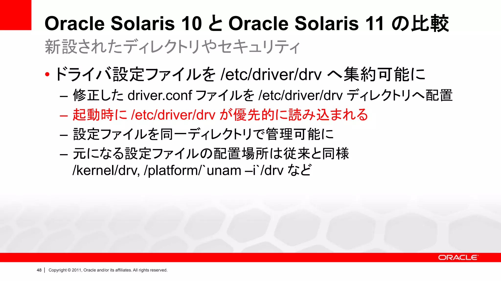 Oracle Solaris 10 と Oracle Solaris 11 の比較
     新設されたディレクトリやセキュリティ
     • ドライバ設定ファイルを /etc/driver/drv へ集約可能に
               –      修正した driver.conf ファイルを /etc/driver/drv ディレクトリへ配置
               –      起動時に /etc/driver/drv が優先的に読み込まれる
               –      設定ファイルを同一ディレクトリで管理可能に
               –      元になる設定ファイルの配置場所は従来と同様
                      /kernel/drv, /platform/`unam –i`/drv など




48   |   Copyright © 2011, Oracle and/or its affiliates. All rights reserved.
 