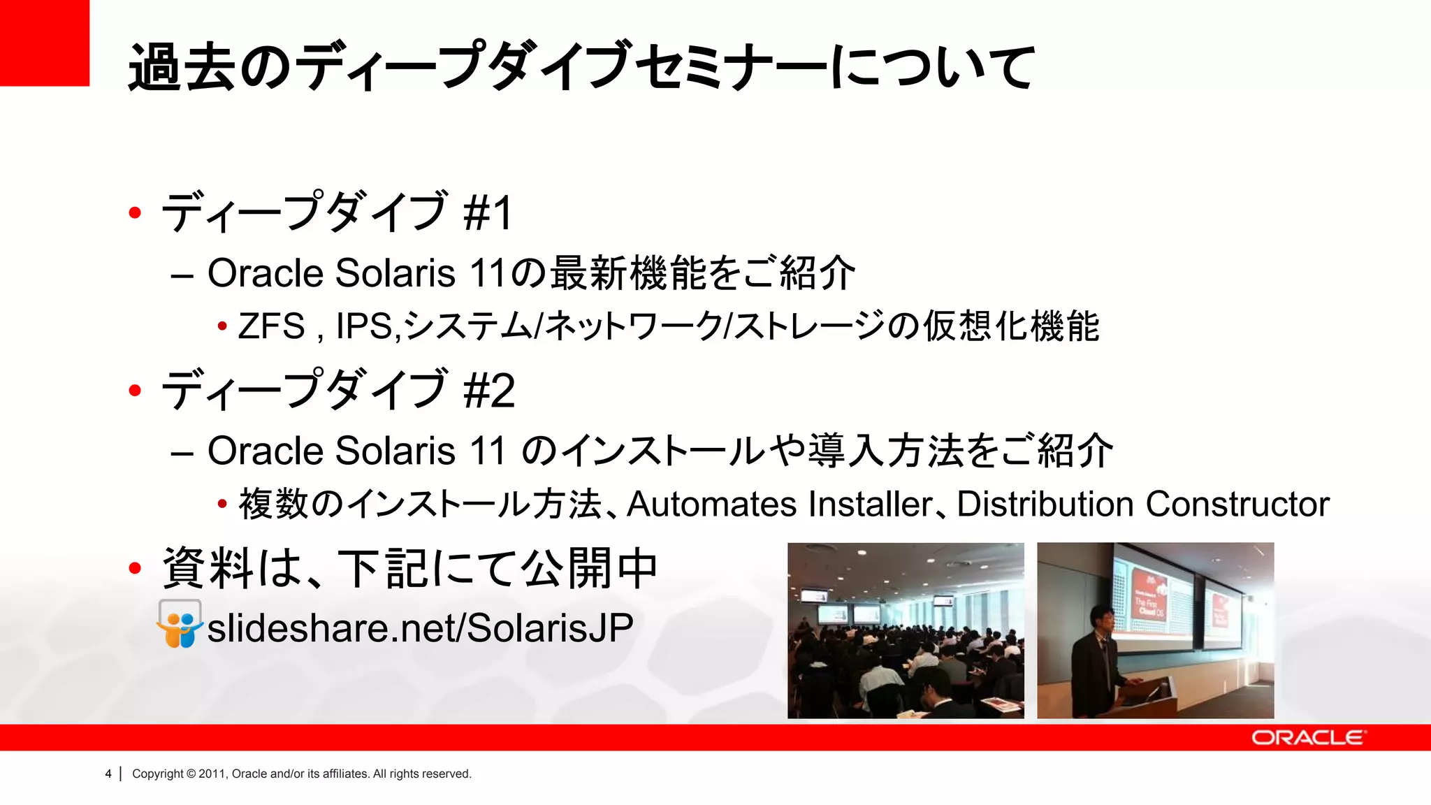 過去のディープダイブセミナーについて

        • ディープダイブ #1
               – Oracle Solaris 11の最新機能をご紹介
                        • ZFS , IPS,システム/ネットワーク/ストレージの仮想化機能
        • ディープダイブ #2
               – Oracle Solaris 11 のインストールや導入方法をご紹介
                        • 複数のインストール方法、Automates Installer、Distribution Constructor
        • 資料は、下記にて公開中
               – slideshare.net/SolarisJP


4   |   Copyright © 2011, Oracle and/or its affiliates. All rights reserved.
 