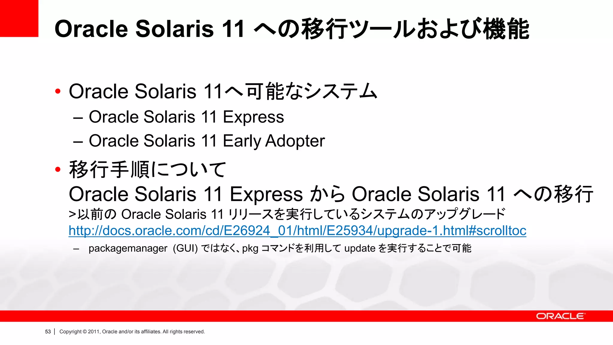 Oracle Solaris 11 への移行ツールおよび機能

     • Oracle Solaris 11へ可能なシステム
               – Oracle Solaris 11 Express
               – Oracle Solaris 11 Early Adopter
     • 移行手順について
       Oracle Solaris 11 Express から Oracle Solaris 11 への移行
             >以前の Oracle Solaris 11 リリースを実行しているシステムのアップグレード
             http://docs.oracle.com/cd/E26924_01/html/E25934/upgrade-1.html#scrolltoc
               – packagemanager (GUI) ではなく、pkg コマンドを利用して update を実行することで可能




53   |   Copyright © 2011, Oracle and/or its affiliates. All rights reserved.
 