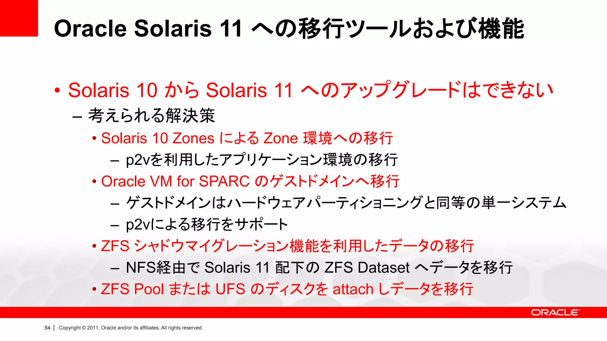 Oracle Solaris 11 への移行ツールおよび機能

     • Solaris 10 から Solaris 11 へのアップグレードはできない
               – 考えられる解決策
                        • Solaris 10 Zones による Zone 環境への移行
                           – p2vを利用したアプリケーション環境の移行
                        • Oracle VM for SPARC のゲストドメインへ移行
                           – ゲストドメインはハードウェアパーティショニングと同等の単一システム
                           – p2vによる移行をサポート
                        • ZFS シャドウマイグレーション機能を利用したデータの移行
                           – NFS経由で Solaris 11 配下の ZFS Dataset へデータを移行
                        • ZFS Pool または UFS のディスクを attach しデータを移行

54   |   Copyright © 2011, Oracle and/or its affiliates. All rights reserved.
 