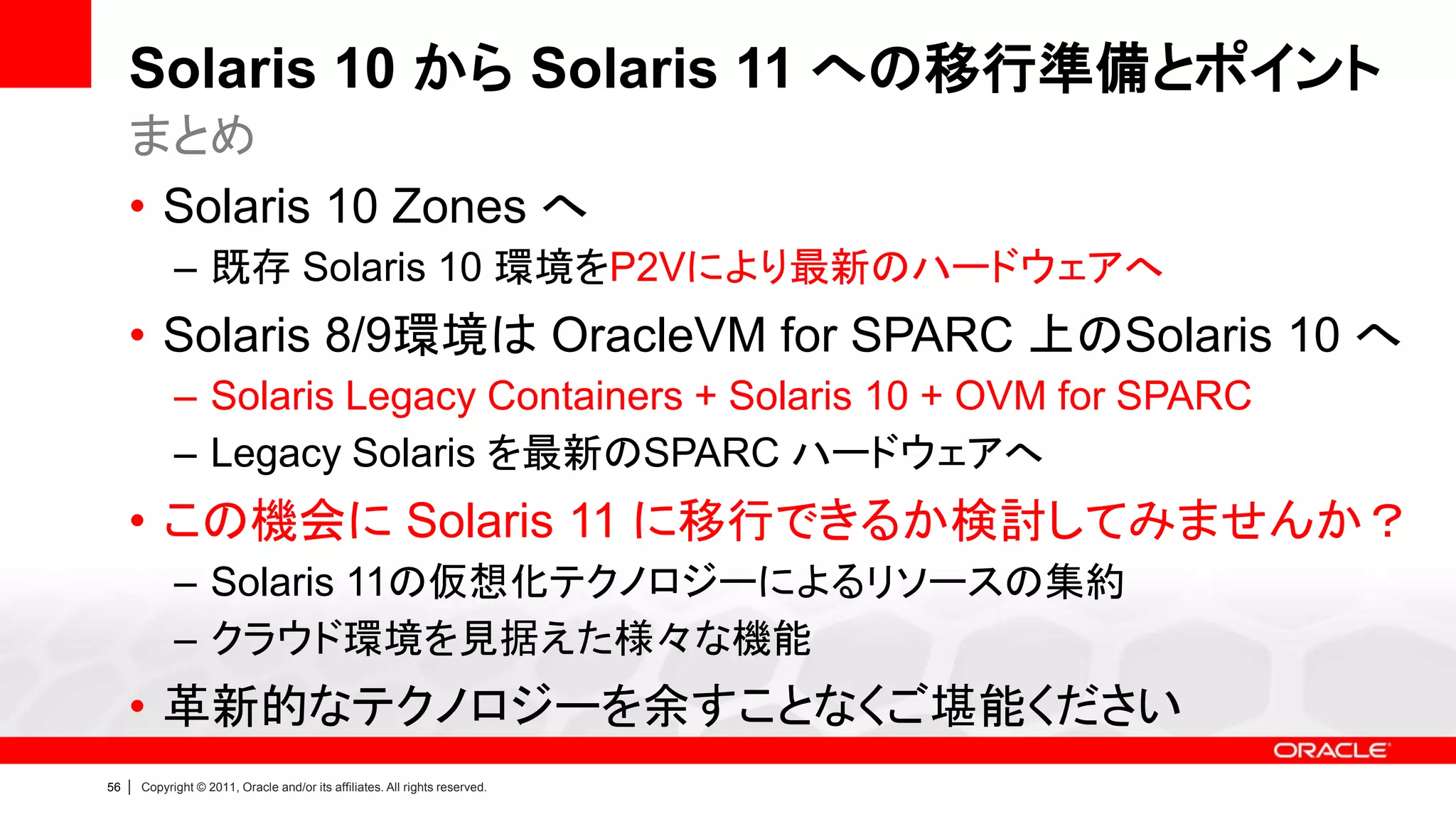 Solaris 10 から Solaris 11 への移行準備とポイント
     まとめ
     • Solaris 10 Zones へ
               – 既存 Solaris 10 環境をP2Vにより最新のハードウェアへ
     • Solaris 8/9環境は OracleVM for SPARC 上のSolaris 10 へ
               – Solaris Legacy Containers + Solaris 10 + OVM for SPARC
               – Legacy Solaris を最新のSPARC ハードウェアへ
     • この機会に Solaris 11 に移行できるか検討してみませんか？
               – Solaris 11の仮想化テクノロジーによるリソースの集約
               – クラウド環境を見据えた様々な機能
     • 革新的なテクノロジーを余すことなくご堪能ください
56   |   Copyright © 2011, Oracle and/or its affiliates. All rights reserved.
 