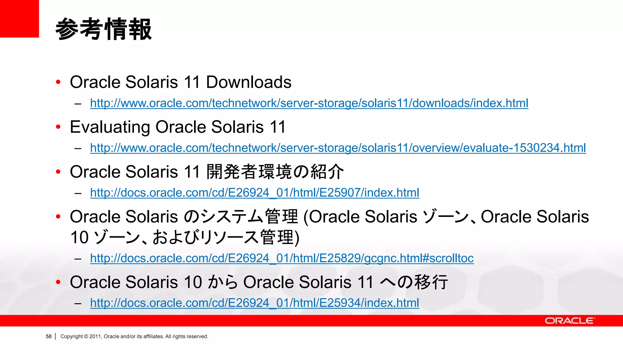 参考情報

     • Oracle Solaris 11 Downloads
               – http://www.oracle.com/technetwork/server-storage/solaris11/downloads/index.html

     • Evaluating Oracle Solaris 11
               – http://www.oracle.com/technetwork/server-storage/solaris11/overview/evaluate-1530234.html

     • Oracle Solaris 11 開発者環境の紹介
               – http://docs.oracle.com/cd/E26924_01/html/E25907/index.html

     • Oracle Solaris のシステム管理 (Oracle Solaris ゾーン、Oracle Solaris
       10 ゾーン、およびリソース管理)
               – http://docs.oracle.com/cd/E26924_01/html/E25829/gcgnc.html#scrolltoc

     • Oracle Solaris 10 から Oracle Solaris 11 への移行
               – http://docs.oracle.com/cd/E26924_01/html/E25934/index.html

58   |   Copyright © 2011, Oracle and/or its affiliates. All rights reserved.
 
