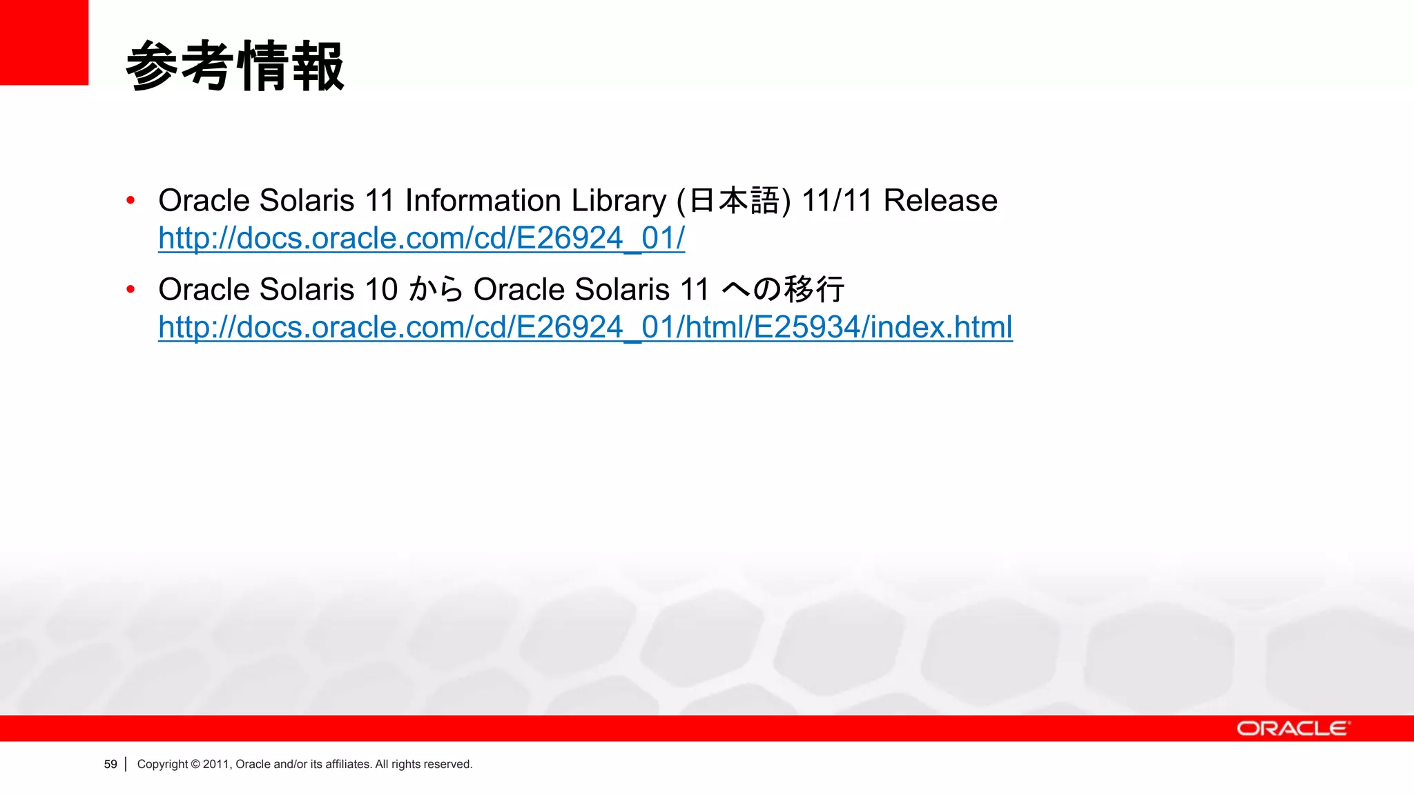 参考情報

     • Oracle Solaris 11 Information Library (日本語) 11/11 Release
       http://docs.oracle.com/cd/E26924_01/
     • Oracle Solaris 10 から Oracle Solaris 11 への移行
       http://docs.oracle.com/cd/E26924_01/html/E25934/index.html




59   |   Copyright © 2011, Oracle and/or its affiliates. All rights reserved.
 