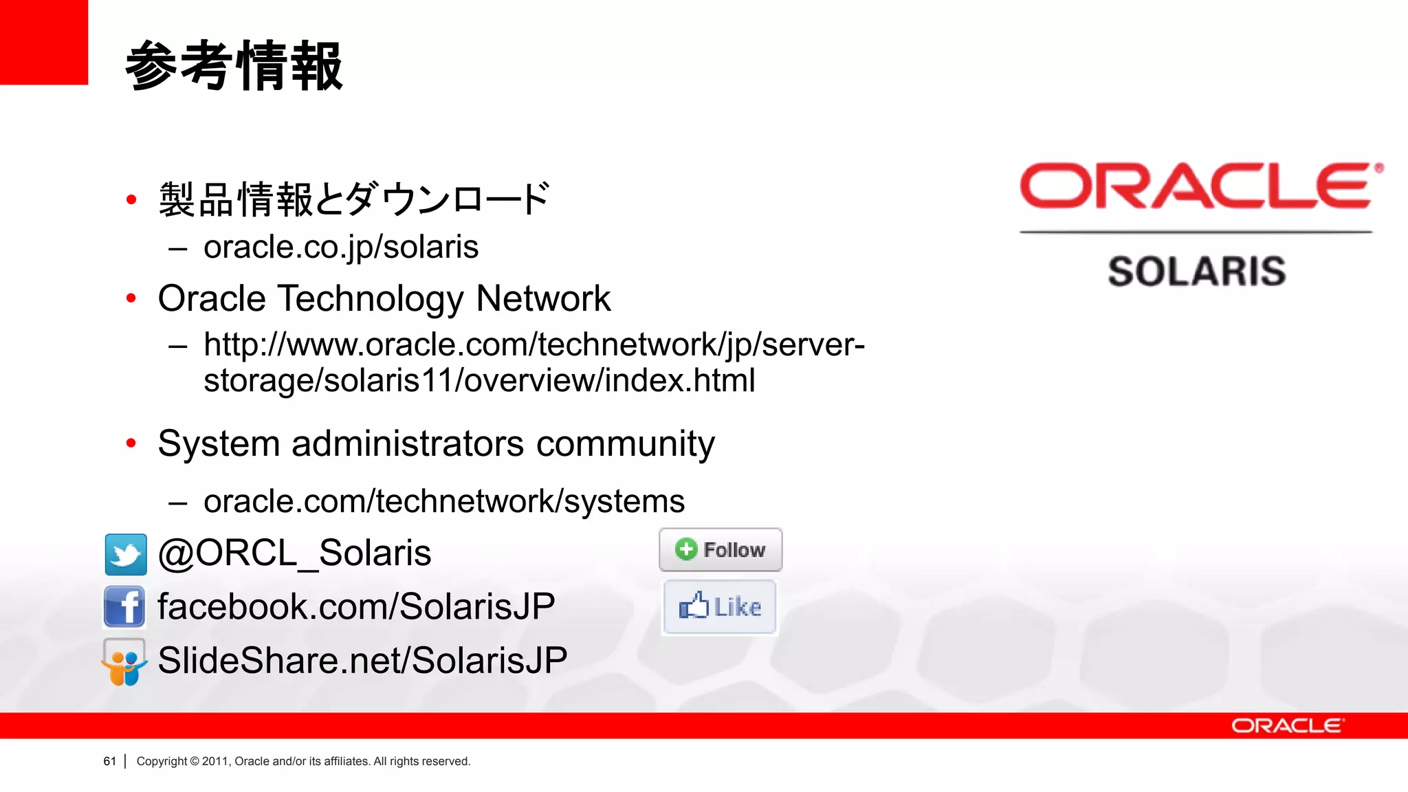 参考情報

     • 製品情報とダウンロード
               – oracle.co.jp/solaris
     • Oracle Technology Network
               – http://www.oracle.com/technetwork/jp/server-
                 storage/solaris11/overview/index.html
     • System administrators community
               – oracle.com/technetwork/systems
     • @ORCL_Solaris
     • facebook.com/SolarisJP
     • SlideShare.net/SolarisJP

61   |   Copyright © 2011, Oracle and/or its affiliates. All rights reserved.
 