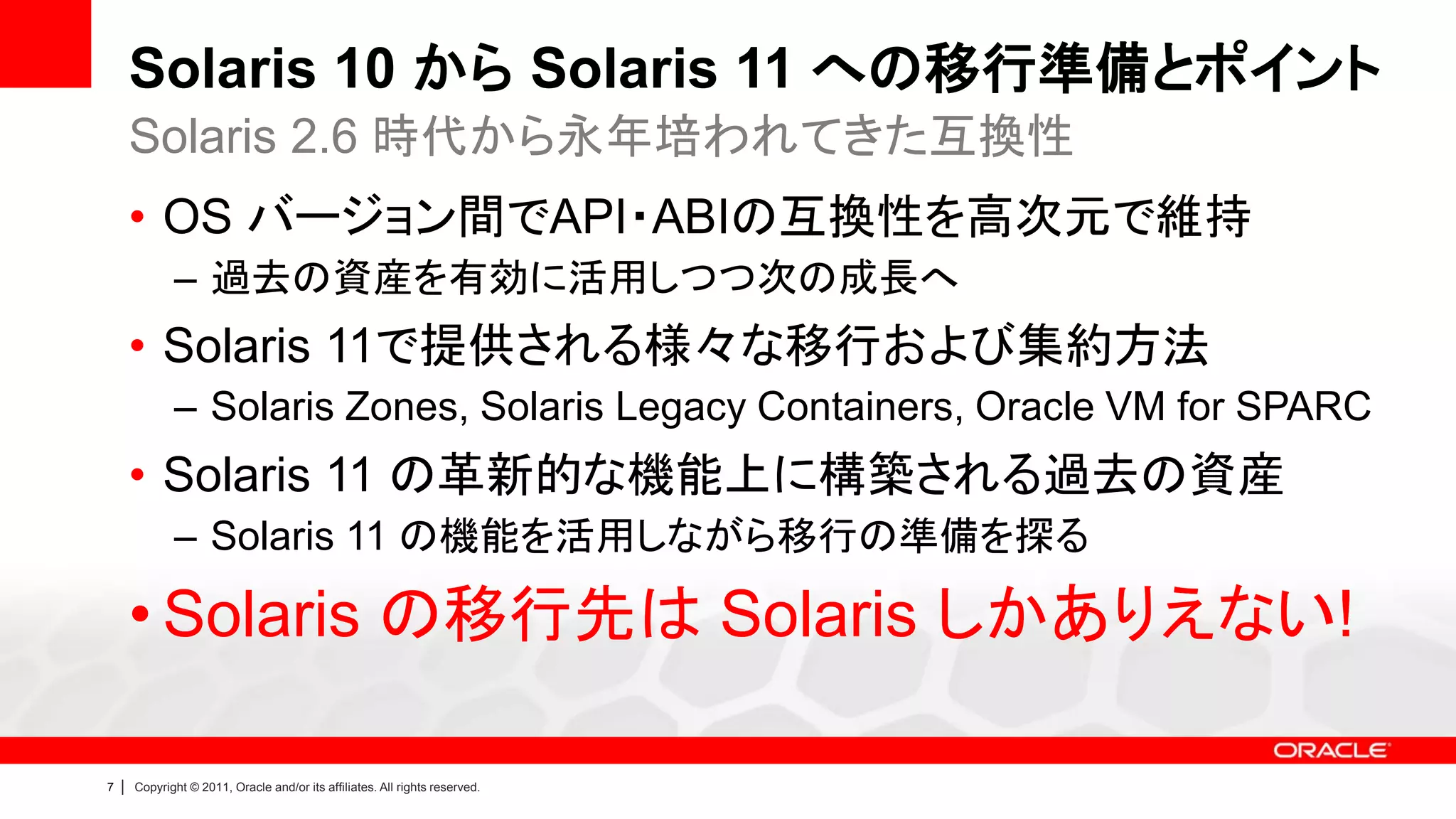 Solaris 10 から Solaris 11 への移行準備とポイント
        Solaris 2.6 時代から永年培われてきた互換性
        • OS バージョン間でAPI・ABIの互換性を高次元で維持
               – 過去の資産を有効に活用しつつ次の成長へ
        • Solaris 11で提供される様々な移行および集約方法
               – Solaris Zones, Solaris Legacy Containers, Oracle VM for SPARC
        • Solaris 11 の革新的な機能上に構築される過去の資産
               – Solaris 11 の機能を活用しながら移行の準備を探る

        • Solaris の移行先は Solaris しかありえない!

7   |   Copyright © 2011, Oracle and/or its affiliates. All rights reserved.
 