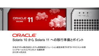 Solaris 10 から Solaris 11 への移行準備とポイント

                 日本オラクル株式会社システム事業統括ソリューション統括本部プロダクトマネジメント本部
                 シニアセールスコンサルタント 佐藤和幸
                 2012年 4月26日
0   |   Copyright © 2011, Oracle and/or its affiliates. All rights reserved.
 