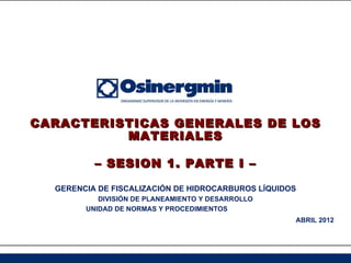 CARACTERISTICAS GENERALES DE LOS
          MATERIALES

          – SESION 1. PARTE I –

  GERENCIA DE FISCALIZACIÓN DE HIDROCARBUROS LÍQUIDOS
           DIVISIÓN DE PLANEAMIENTO Y DESARROLLO
        UNIDAD DE NORMAS Y PROCEDIMIENTOS
                                                    ABRIL 2012
 
