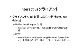 Interac8veクライアント	
•  クライアントAPIを必要に応じて発行(get,	
  put,	
  
   delete)	
  
  –  Na8ve	
  Java(Chapter	
  3,	
  4)	
  
      •  Gateway	
  serverは不要。HTableを使ってRPC経由で通
         信	
  
  –  REST	
  
      •  HbaseはClient	
  APIとadmin	
  APIをサポートしたRESTサー
         バーを提供する。また、異なったフォーマットもサポート。	
  
 