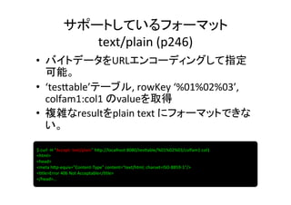 サポートしているフォーマット	
  
                  text/plain	
  (p246)	
•  バイトデータをURLエンコーディングして指定
   可能。	
  
•  ‘tes]able’テーブル,	
  rowKey	
  ‘%01%02%03’,	
  
   colfam1:col1	
  のvalueを取得	
  
•  複雑なresultをplain	
  text	
  にフォーマットできな
   い。	

$	
  curl	
  -­‐H	
  "Accept:	
  text/plain"	
  h]p://localhost:8080/tes]able/%01%02%03/colfam1:col1	
  
<html>	
  
<head>	
  
<meta	
  h]p-­‐equiv="Content-­‐Type"	
  content="text/html;	
  charset=ISO-­‐8859-­‐1"/>	
  
<8tle>Error	
  406	
  Not	
  Acceptable</8tle>	
  
</head>…	
  
 