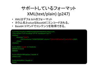 サポートしているフォーマット	
  
                          XML(text/plain)	
  (p247)	
•  XMLはデフォルトのフォーマット	
  
•  カラム名とvalueはBase64にエンコードされる。	
  
•  Base64	
  コマンドでコンテンツを取得できる。	
  
$	
  curl	
  h]p://localhost:8080/tes]able/%01%02%03/colfam1:col1	
  
<?xml	
  version="1.0"	
  encoding="UTF-­‐8"	
  standalone="yes"?>	
  
<CellSet>	
  
           	
  <Row	
  key="AQID">	
  
           	
       	
  <Cell	
  8mestamp="1334479509580"	
  column="Y29sZmFtMTpjb2wx">dmFsdWUx</Cell>	
  
           	
  </Row>	
  
</CellSet>	
  
	
  
$	
  echo	
  AQID	
  |	
  base64	
  -­‐d	
  |	
  hexdump	
  
0000000	
  01	
  02	
  03	
  	
  	
  	
  	
  	
  	
  	
  	
  	
  	
  	
  	
  	
  	
  	
  	
  	
  	
  	
  	
  	
  	
  	
  	
  	
  	
  	
  	
  	
  	
  	
  	
  	
  	
  	
  	
  	
  	
  	
  
0000003	
  
	
  
$	
  echo	
  Y29sZmFtMTpjb2wx	
  |	
  base64	
  -­‐d	
  
colfam1:col1	
  
	
  
$	
  echo	
  dmFsdWUx	
  |	
  base64	
  -­‐d	
  
Value1	
  
 