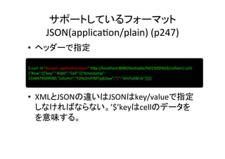 サポートしているフォーマット	
  
            JSON(applica8on/plain)	
  (p247)	
•  ヘッダーで指定	
  
	
  
 $	
  curl	
  -­‐H	
  "Accept:	
  applica8on/json"	
  h]p://localhost:8080/tes]able/%01%02%03/colfam1:col1	
  
	
  {"Row":[{"key":"AQID","Cell":[{"8mestamp":	
  
1334479509580,"column":"Y29sZmFtMTpjb2wx","$":"dmFsdWUx"}]}]}	
  



•  XMLとJSONの違いはJSONはkey/valueで指定
   しなければならない。’$’keyはcellのデータを
   を意味する。	
  
 