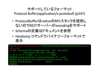 サポートしているフォーマット	
  
            Protocol	
  Buﬀer(applica8on/x-­‐protobuf)	
  (p247)	
       •  ProtocolBuﬀerはna8veのRPCスタックを提供し
          ないのでRESTサーバーがencodingをサポート	
  
       •  Schemaの定義はドキュメントを参照	
  
       •  Hexdump	
  コマンドでバイナリーフォーマットで
          表示	
  
$	
  curl	
  -­‐H	
  "Accept:	
  applica8on/x-­‐protobuf"	
  h]p://localhost:8080/tes]able/%01%02%03/colfam1:col1	
  |	
  	
  
hexdump	
  -­‐C	
  
	
  	
  %	
  Total	
  	
  	
  	
  %	
  Received	
  %	
  Xferd	
  	
  Average	
  Speed	
  	
  	
  Time	
  	
  	
  	
  Time	
  	
  	
  	
  	
  Time	
  	
  Current	
  
	
  	
  	
  	
  	
  	
  	
  	
  	
  	
  	
  	
  	
  	
  	
  	
  	
  	
  	
  	
  	
  	
  	
  	
  	
  	
  	
  	
  	
  	
  	
  	
  	
  Dload	
  	
  Upload	
  	
  	
  Total	
  	
  	
  Spent	
  	
  	
  	
  Le?	
  	
  Speed	
  
	
  	
  0	
  	
  	
  	
  38	
  	
  	
  	
  0	
  	
  	
  	
  38	
  	
  	
  	
  0	
  	
  	
  	
  	
  0	
  	
  11695	
  	
  	
  	
  	
  	
  0	
  -­‐-­‐:-­‐-­‐:-­‐-­‐	
  -­‐-­‐:-­‐-­‐:-­‐-­‐	
  -­‐-­‐:-­‐-­‐:-­‐-­‐	
  19000	
  
00000000	
  	
  0a	
  24	
  0a	
  03	
  01	
  02	
  03	
  12	
  	
  1d	
  12	
  0c	
  63	
  6f	
  6c	
  66	
  61	
  	
  |.$.........colfa|	
  
00000010	
  	
  6d	
  31	
  3a	
  63	
  6f	
  6c	
  31	
  18	
  	
  cc	
  b0	
  b5	
  a9	
  eb	
  26	
  22	
  06	
  	
  |m1:col1......&".|	
  
00000020	
  	
  76	
  61	
  6c	
  75	
  65	
  31	
  	
  	
  	
  	
  	
  	
  	
  	
  	
  	
  	
  	
  	
  	
  	
  	
  	
  	
  	
  	
  	
  	
  	
  	
  	
  	
  	
  	
  	
  	
  	
  	
  |value1|	
  
00000026	
 