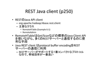 REST	
  Java	
  client	
  (p250)	
•  RESTのJava	
  API	
  client	
  
    –  org.apache.hadoop.hbase.rest.client	
  
    –  主要なクラス	
  	
  
        •  RemoteHTable	
  (Example	
  6-­‐1)	
  
        •  RemoteAdmin	
  
•  RemoteHTableはGet/Scanなどの標準のJava	
  Client	
  API
   を使いながら、多くのRESTサーバーと通信するのに便
   利な手段	
  
•  Java	
  REST	
  client	
  はprotocol	
  buﬀer	
  encodingをREST
   サーバーの通信に利用	
  
    –  RESTサーバーがサポートする１番コンパクトなプロトコル
       なので、帯域効率が一番良い	
 