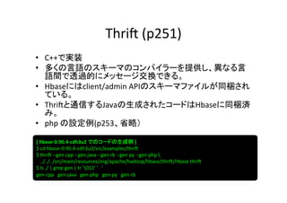 Thri?	
  (p251)	
•  C++で実装	
  
•  多くの言語のスキーマのコンパイラーを提供し、異なる言
   語間で透過的にメッセージ交換できる。	
  
•  Hbaseにはclient/admin	
  APIのスキーマファイルが同梱され
   ている。	
  
•  Thri?と通信するJavaの生成されたコードはHbaseに同梱済
   み。	
  
•  php	
  の設定例(p253、省略）	
  

[	
  hbase-­‐0.90.4-­‐cdh3u2	
  でのコードの生成例	
  ]	
  
$	
  cd	
  hbase-­‐0.90.4-­‐cdh3u2/src/examples/thri?	
  
$	
  thri?	
  -­‐-­‐gen	
  cpp	
  -­‐-­‐gen	
  java	
  -­‐-­‐gen	
  rb	
  -­‐-­‐gen	
  py	
  -­‐-­‐gen	
  php	
  	
  
	
  	
  	
  ../../../src/main/resources/org/apache/hadoop/hbase/thri?/Hbase.thri?	
  
$	
  ls	
  ./	
  |	
  grep	
  gen	
  |	
  tr	
  '012'	
  '　'	
  
gen-­‐cpp　gen-­‐java　gen-­‐php　gen-­‐py　gen-­‐rb	
 