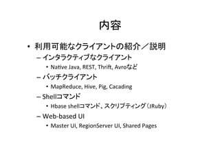 内容	
•  利用可能なクライアントの紹介／説明	
  
 –  インタラクティブなクライアント	
  
     •  Na8ve	
  Java,	
  REST,	
  Thri?,	
  Avroなど	
  
 –  バッチクライアント	
  
     •  MapReduce,	
  Hive,	
  Pig,	
  Cacading	
  
 –  Shellコマンド	
  
     •  Hbase	
  shellコマンド、スクリプティング（JRuby）	
  
 –  Web-­‐based	
  UI	
  
     •  Master	
  UI,	
  RegionServer	
  UI,	
  Shared	
  Pages	
  
 