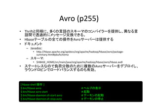 Avro	
  (p255)	
•  Thri?と同様に、多くの言語のスキーマのコンパイラーを提供し、異なる言
   語間で透過的にメッセージ交換できる。	
  
•  Hbaseテーブルの全ての操作をAvroサーバーは提供する	
  
•  ドキュメント	
  
      –  Javadoc:	
  	
  
             •  h]p://hbase.apache.org/apidocs/org/apache/hadoop/hbase/avro/package-­‐
                summary.html#pbufschema	
  
      –  スキーマ:	
  	
  
             •  $HBASE_HOME/src/main/java/org/apache/hadoop/hbase/avro/hbase.avdl	
  
•  ステートレスなので負荷分散のために複数のAvroサーバーをデプロイし、
   ラウンドロビンでロードバランスするのも有効。	
  


[	
  hbase	
  shell	
  操作 ]	
  
$	
  bin/hbase	
  avro          	
   	
   	
     	
     	
     	
  #	
  ヘルプの表示	
$	
  bin/hbase	
  avro	
  start	
    	
   	
     	
     	
     	
  #	
  起動	
$	
  bin/hbase-­‐daemon.sh	
  start	
  avro      	
     	
     	
  #	
  デーモンの起動	
$	
  bin/hbase-­‐daemon.sh	
  stop	
  avro       	
     	
     	
  #	
  デーモンの停止	
 