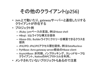 その他のクライアント(p256)	
•  Jvm上で動いたり、gatewayサーバーと通信したりする
   クライアントが存在する	
  
•  プロジェクト例	
  
 –  JRuby:	
  jvmベースの言語。例はhbase	
  shell	
  
 –  HBsql:	
  	
  SQLライクな構文を提供	
  
 –  Hbase-­‐DSL:	
  Builderライクにクエリーを構築できるクラスを
    提供	
  
 –  JPA/JPO:	
  JPA/JPOアクセス層を提供。例はDataNucleus	
  
 –  PyHBase:	
  Avro	
  gataway	
  server経由のHbase	
  client	
  
 –  AsyncHBase:	
  非同期、ノンブロッキング、スレッドセーフな
    クライアント。Na8veのRPCプロトコルを利用。	
  
•  メンテされていないプロジェクトもあるので注意	
  
 