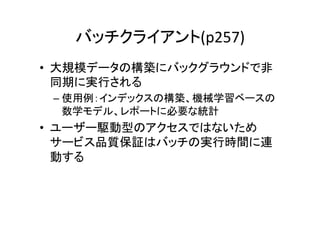 バッチクライアント(p257)	
•  大規模データの構築にバックグラウンドで非
   同期に実行される	
  
 –  使用例：インデックスの構築、機械学習ベースの
    数学モデル、レポートに必要な統計	
  
•  ユーザー駆動型のアクセスではないため
   サービス品質保証はバッチの実行時間に連
   動する	
  
 