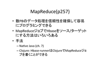 MapReduce(p257)	
•  数PBのデータ処理を信頼性を確保して容易
   にプログラミングできる	
  
•  MapReduceジョブでHbaseをソース/ターゲット
   にする方法はいろいろある	
  
•  手法	
  
 –  Na8ve	
  Java	
  (ch.	
  7)	
  
 –  Clojure:	
  Hbase-­‐runnerはClojureでMapReduceジョ
    ブを書くことができる	
 