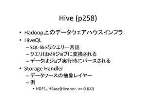 Hive	
  (p258)	
•  Hadoop上のデータウェアハウスインフラ	
  
•  HiveQL	
  
   –  SQL-­‐likeなクエリー言語	
  
   –  クエリはMRジョブに変換される	
  
   –  データはジョブ実行時にパースされる	
  
•  Storage	
  Handler	
  
   –  データソースの抽象レイヤー	
  
   –  例	
  
       •  HDFS、HBase(Hive	
  ver.	
  >=	
  0.6.0)	
 