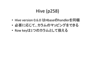 Hive	
  (p258)	
  	
•  Hive	
  version	
  0.6.0	
  はHbaseのhandlerを同梱	
  
•  必要に応じて、カラムのマッピングをできる	
  
•  Row	
  keyは1つのカラムとして扱える	
  
 