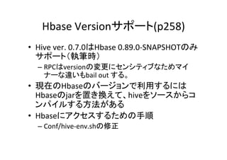 Hbase	
  Versionサポート(p258)	
•  Hive	
  ver.	
  0.7.0はHbase	
  0.89.0-­‐SNAPSHOTのみ
   サポート（執筆時）	
  
   –  RPCはversionの変更にセンシティブなためマイ
      ナーな違いもbail	
  out	
  する。	
  
•  現在のHbaseのバージョンで利用するには
   Hbaseのjarを置き換えて、hiveをソースからコ
   ンパイルする方法がある	
  
•  Hbaseにアクセスするための手順	
  
   –  Conf/hive-­‐env.shの修正	
 