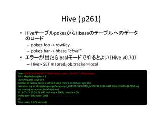 Hive	
  (p261)	
  •  HiveテーブルpokesからHbaseのテーブルへのデータ
     のロード	
  
         –  pokes.foo	
  -­‐>	
  rowKey	
  
         –  pokes.bar	
  -­‐>	
  hbase	
  “cf:val”	
  
  •  エラーが出たらlocalモードでやるとよい（Hive	
  v0.70）	
  
         –  Hive>	
  SET	
  mapred.job.tracker=local	
  
hive>	
  INSERT	
  OVERWRITE	
  TABLE	
  hbase_table_1	
  SELECT	
  *	
  FROM	
  pokes;	
  
Total	
  MapReduce	
  jobs	
  =	
  1	
  
Launching	
  Job	
  1	
  out	
  of	
  1	
  
Number	
  of	
  reduce	
  tasks	
  is	
  set	
  to	
  0	
  since	
  there's	
  no	
  reduce	
  operator	
  
Execu8on	
  log	
  at:	
  /tmp/larsgeorge/larsgeorge_20110525152020_de5f67d1-­‐9411-­‐446f-­‐99bb-­‐35621e1b259d.log	
  
Job	
  running	
  in-­‐process	
  (local	
  Hadoop)	
  
2011-­‐05-­‐25	
  15:20:31,031	
  null	
  map	
  =	
  100%,	
  	
  reduce	
  =	
  0%	
  
Ended	
  Job	
  =	
  job_local_0001	
  
OK	
  
Time	
  taken:	
  3.925	
  seconds	
  
 