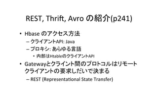 REST,	
  Thri?,	
  Avro	
  の紹介(p241)	
•  Hbase	
  のアクセス方法	
  
  –  クライアントAPI:	
  Java	
  
  –  プロキシ:	
  あらゆる言語	
  
      •  内部はHtableのクライアントAPI	
  
•  Gatewayとクライント間のプロトコルはリモート
   クライアントの要求しだいで決まる	
  
  –  REST	
  (Representa8onal	
  State	
  Transfer)	
  
 