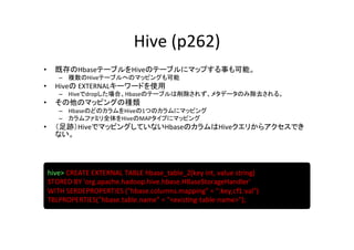 Hive	
  (p262)	
•       既存のHbaseテーブルをHiveのテーブルにマップする事も可能。	
  
         –  複数のHiveテーブルへのマッピングも可能	
  
•       Hiveの	
  EXTERNALキーワードを使用	
  
         –  Hiveでdropした場合、Hbaseのテーブルは削除されず、メタデータのみ除去される。	
  
•       その他のマッピングの種類	
  
         –  HbaseのどのカラムをHiveの1つのカラムにマッピング	
  
         –  カラムファミリ全体をHiveのMAPタイプにマッピング	
  
•       （足跡）HiveでマッピングしていないHbaseのカラムはHiveクエリからアクセスでき
        ない。	
  




     hive>	
  CREATE	
  EXTERNAL	
  TABLE	
  hbase_table_2(key	
  int,	
  value	
  string)	
  	
  
     STORED	
  BY	
  'org.apache.hadoop.hive.hbase.HBaseStorageHandler'	
  
     WITH	
  SERDEPROPERTIES	
  ("hbase.columns.mapping"	
  =	
  ":key,cf1:val")	
  
     TBLPROPERTIES("hbase.table.name"	
  =	
  "<exis8ng-­‐table-­‐name>");	
  
 