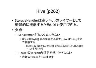 Hive	
  (p262)	
•  StorageHandlerは高レベルのレイヤーとして
   透過的に機能するためUDFも使用できる。	
  
•  欠点	
  
 –  Serializa8onがカスタムできない	
  
   •  Hbaseは	
  byte[]	
  のみ保存するので、HiveはStringに全
      て変換する	
  
      –  Ex.	
  Hive	
  の	
  INT	
  カラムの	
  12	
  は Bytes.toBytes(“12”)として扱わ
         れ、文字列になる	
  
 –  Hbase	
  のversionの指定をサポートしない	
   •  最新のversionをHiveは返す	
  
 