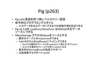 Pig	
  (p263)	
•  Pig	
  La8n言語を持つ高レベルクエリー言語	
  
•  命令的なプログラミングスタイル	
  
   –  入力データを出力データにするまでの変換手順を記述できる	
  
•  Pig	
  v0.7.0の LoadFunc/StoreFunc	
  はHDFS以外をデータ
   ソースにできる	
  
•  HBaseStorage	
  クラスはHbaseをソースとする	
  
   –  既存のテーブルのread/writeができる	
  
   –  TableのカラムをPigのtupleにマッピングできる	
  
      •  Readでは最初のフィールドをrowKeyとして扱える（オプション）	
  
      •  Writeでは最初のフィールドは常にrowKeyになる	
  
   –  基本的なﬁlteringをrowの粒度でサポート	
  
   –  比較演算子もサポート（p139）	
  
 