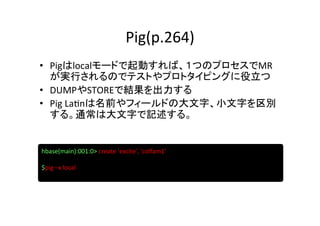Pig(p.264)	
•  Pigはlocalモードで起動すれば、１つのプロセスでMR
   が実行されるのでテストやプロトタイピングに役立つ	
  
•  DUMPやSTOREで結果を出力する	
  
•  Pig	
  La8nは名前やフィールドの大文字、小文字を区別
   する。通常は大文字で記述する。	


hbase(main):001:0>	
  create	
  'excite',	
  'colfam1’	
  
	
  
$pig	
  –x	
  local	
  
	
  
 