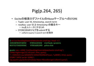 Pig(p.264,	
  265)	
   •  Exciteの検索ログファイルのHbaseテーブルへのSTORE	
  
         –  Tuple:	
  user	
  ID,	
  8mestamp,	
  search	
  term	
  
         –  rowKey:	
  user	
  ID	
  と	
  8mestamp	
  の複合キー	
  
                •  Keyをユニークにするため	
  
         –  STOREはMRジョブをsubmitする	
  
                •  colfam1:query	
  にsearch	
  termを保存	
  


$	
  cat	
  /usr/local/pig/tutorial/data/excite-­‐small.log	
  |	
  head	
  -­‐n	
  2	
  
2A9EABFB35F5B954	
  	
  	
  	
  	
  	
  	
  	
  970916105432	
  	
  	
  	
  +md	
  foods	
  +proteins	
  
BED75271605EBD0C	
  	
  	
  	
  	
  	
  	
  	
  970916001949	
  	
  	
  	
  yahoo	
  chat	
  
	
  
grunt>	
  raw	
  =	
  LOAD	
  '/usr/local/pig/tutorial/data/excite-­‐small.log'	
  	
  
USING	
  PigStorage('t')	
  AS	
  (user,	
  8me,	
  query);	
  
T	
  =	
  FOREACH	
  raw	
  GENERATE	
  CONCAT(CONCAT(user,	
  'u0000'),	
  8me),	
  query;	
  
STORE	
  T	
  INTO	
  'excite'	
  USING	
  	
  
org.apache.pig.backend.hadoop.hbase.HBaseStorage('colfam1:query');	
  
 