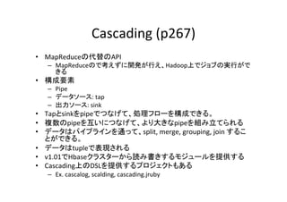 Cascading	
  (p267)	
•  MapReduceの代替のAPI	
  
   –  MapReduceので考えずに開発が行え、Hadoop上でジョブの実行がで
      きる	
  
•  構成要素	
  
   –  Pipe	
  
   –  データソース:	
  tap	
  
   –  出力ソース:	
  sink	
  
•  Tapとsinkをpipeでつなげて、処理フローを構成できる。	
  
•  複数のpipeを互いにつなげて、より大きなpipeを組み立てられる	
  
•  データはパイプラインを通って、split,	
  merge,	
  grouping,	
  join	
  するこ
   とができる。	
  
•  データはtupleで表現される	
  
•  v1.01でHbaseクラスターから読み書きするモジュールを提供する	
  
•  Cascading上のDSLを提供するプロジェクトもある	
  
   –  Ex.	
  cascalog,	
  scalding,	
  cascading.jruby	
  
 