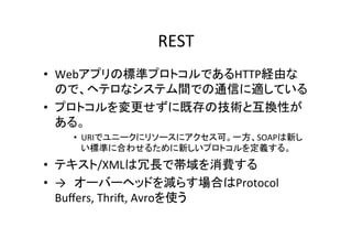 REST	
•  Webアプリの標準プロトコルであるHTTP経由な
   ので、ヘテロなシステム間での通信に適している	
  
•  プロトコルを変更せずに既存の技術と互換性が
   ある。	
  
    •  URIでユニークにリソースにアクセス可。一方、SOAPは新し
       い標準に合わせるために新しいプロトコルを定義する。	
  
•  テキスト/XMLは冗長で帯域を消費する	
  
•  →　オーバーヘッドを減らす場合はProtocol	
  
   Buﬀers,	
  Thri?,	
  Avroを使う	
 