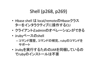 Shell	
  (p268,	
  p269)	
•  Hbase	
  shell	
  は	
  local/remoteのHbaseクラス
   ターをインタラクティブに操作するCLI	
  
•  クライアントとadminのオペレーションができる	
  
•  Jrubyベースのshell	
  
  –  コマンド履歴、コマンドの補完、rubyのコマンドを
     サポート	
  
•  Jrubyを実行するためのJARを同梱しているの
   でrubyのインストールは不要	
  
 