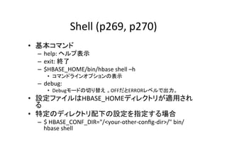 Shell	
  (p269,	
  p270)	
•  基本コマンド	
  
  –  help:	
  ヘルプ表示	
  
  –  exit:	
  終了	
  
  –  $HBASE_HOME/bin/hbase	
  shell	
  –h	
  
        •  コマンドラインオプションの表示	
  
  –  debug:	
  	
  
        •  Debugモードの切り替え 。OFFだとERRORレベルで出力。	
  
•  設定ファイルはHBASE_HOMEディレクトリが適用され
   る	
  
•  特定のディレクトリ配下の設定を指定する場合	
  
  –  $	
  HBASE_CONF_DIR="/<your-­‐other-­‐conﬁg-­‐dir>/"	
  bin/
     hbase	
  shell	
  
 