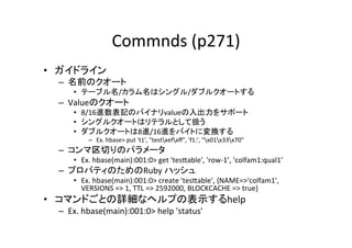 Commnds	
  (p271)	
•  ガイドライン	
  
  –  名前のクオート	
  
       •  テーブル名/カラム名はシングル/ダブルクオートする	
  
  –  Valueのクオート	
  
       •  8/16進数表記のバイナリvalueの入出力をサポート	
  
       •  シングルクオートはリテラルとして扱う	
  
       •  ダブルクオートは8進/16進をバイトに変換する	
  
             –  Ex.	
  hbase>	
  put	
  't1',	
  "testxefxﬀ",	
  'f1:',	
  "x01x33x70"	
  
  –  コンマ区切りのパラメータ	
  
       •  Ex.	
  hbase(main):001:0>	
  get	
  'tes]able',	
  'row-­‐1’,	
  'colfam1:qual1’	
  
  –  プロパティのためのRuby	
  ハッシュ	
  
       •  Ex.	
  hbase(main):001:0>	
  create	
  'tes]able',	
  {NAME=>'colfam1',	
  
          VERSIONS	
  =>	
  1,	
  TTL	
  =>	
  2592000,	
  BLOCKCACHE	
  =>	
  true}	
  
•  コマンドごとの詳細なヘルプの表示するhelp	
  
  –  Ex.	
  hbase(main):001:0>	
  help	
  'status'	
  
 