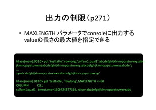 出力の制限（p271）	
  •  MAXLENGTH	
  パラメータでconsoleに出力する
     valueの長さの最大値を指定できる	


hbase(main):001:0>	
  put	
  'tes]able','rowlong','colfam1:qual1','abcdefghijklmnopqrstuvwxyzabcdefghi	
  	
  
jklmnopqrstuvwxyzabcdefghijklmnopqrstuvwxyzabcdefghijklmnopqrstuvwxyzabcde	
  	
  
...	
  
xyzabcdefghijklmnopqrstuvwxyzabcdefghijklmnopqrstuvwxyz'	
  
	
  
hbase(main):018:0>	
  get	
  'tes]able',	
  'rowlong',	
  MAXLENGTH	
  =>	
  60	
  
COLUMN	
  	
  	
  	
  	
  	
  	
  	
  	
  	
  	
  CELL	
  
colfam1:qual1	
  	
  	
  8mestamp=1306424577316,	
  value=abcdefghijklmnopqrstuvwxyzabc	
  
 